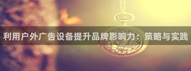 杏宇平台代理怎么样可靠吗：利用户外广告设备提升品牌影响力：策略与实践